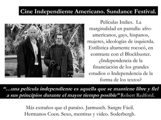 Cine Independiente Americano. Sundance Festival. Películas Indies.  La marginalidad en pantalla: afro-americanos, gays, hispanos, mujeres, ideologías de izquierda. Estilística altamente rococó, en contraste con el Blockbuster. ¿Independencia de la financiación de los grandes estudios o Independencia de la forma de los textos? Más extraños que el paraíso. Jarmusch. Sangre Fácil. Hermanos Coen. Sexo, mentiras y video. Soderbergh. “… una película independiente es aquella que se mantiene libre y fiel a sus principios durante el mayor tiempo posible”  Robert Redford. 