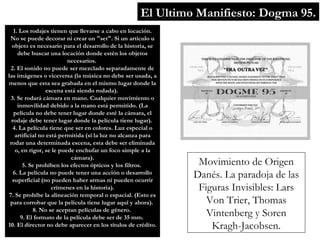 El Ultimo Manifiesto: Dogma 95. Movimiento de Origen Danés. La paradoja de las Figuras Invisibles: Lars Von Trier, Thomas Vintenberg y Soren Kragh-Jacobsen. 1. Los rodajes tienen que llevarse a cabo en locación. No se puede decorar ni crear un &quot;set&quot;. Si un artículo u objeto es necesario para el desarrollo de la historia, se debe buscar una locación donde estén los objetos necesarios.  2. El sonido no puede ser mezclado separadamente de las imágenes o viceversa (la música no debe ser usada, a menos que esta sea grabada en el mismo lugar donde la escena está siendo rodada).  3. Se rodará cámara en mano. Cualquier movimiento o inmovilidad debido a la mano está permitido. (La película no debe tener lugar donde esté la cámara, el rodaje debe tener lugar donde la película tiene lugar).  4. La película tiene que ser en colores. Luz especial o artificial no está permitida (sí la luz no alcanza para rodar una determinada escena, esta debe ser eliminada o, en rigor, se le puede enchufar un foco simple a la cámara). 5. Se prohíben los efectos ópticos y los filtros.  6. La película no puede tener una acción o desarrollo superficial (no pueden haber armas ni pueden ocurrir crímenes en la historia). 7. Se prohíbe la alineación temporal o espacial. (Esto es para corrobar que la película tiene lugar aquí y ahora).  8. No se aceptan películas de género.  9. El formato de la película debe ser de 35 mm.  10. El director no debe aparecer en los títulos de crédito. 