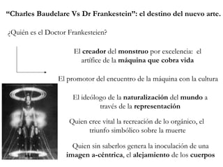 ¿Quién es el Doctor Frankesteien? El  creador  del  monstruo  por excelencia:  el artífice de la  máquina que cobra vida El promotor del encuentro de la máquina con la cultura El ideólogo de la  naturalización  del  mundo  a través de la  representación Quien cree vital la recreación de lo orgánico, el  triunfo simbólico sobre la muerte Quien sin saberlos genera la inoculación de una  imagen a-céntrica , el  alejamiento  de los  cuerpos “ Charles Baudelare Vs Dr Frankestein”: el destino del nuevo arte. 