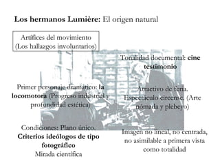 Los hermanos Lumière:  El origen natural Artífices del movimiento (Los hallazgos involuntarios) Tonalidad documental:  cine testimonio Primer personaje dramático:  la locomotora  (Progreso industrial y profundidad estética) Atractivo de feria. Espectáculo circense. (Arte nómada y plebeyo) Condiciones: Plano único. Criterios ideólogos de tipo fotográfico Mirada científica Imagen no lineal, no centrada, no asimilable a primera vista como totalidad 