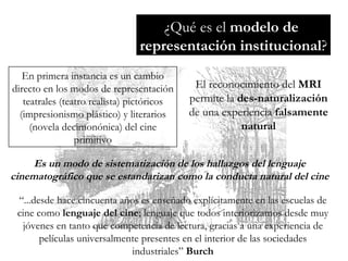 ¿Qué es el  modelo de  representación institucional ? En primera instancia es un cambio directo en los modos de representación teatrales (teatro realista) pictóricos (impresionismo plástico) y literarios (novela decimonónica) del cine primitivo Es un modo de sistematización de los hallazgos del lenguaje cinematográfico que se estandarizan como la conducta natural del cine El reconocimiento del  MRI  permite la  des-naturalización  de una experiencia  falsamente natural “ ...desde hace cincuenta años es enseñado explícitamente en las escuelas de cine como  lenguaje del cine ; lenguaje que todos interiorizamos desde muy jóvenes en tanto que competencia de lectura, gracias a una experiencia de películas universalmente presentes en el interior de las sociedades industriales”  Burch 