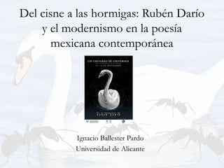 Del cisne a las hormigas: Rubén Darío
y el modernismo en la poesía
mexicana contemporánea
Ignacio Ballester Pardo
Universidad de Alicante
 