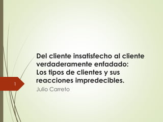 Del cliente insatisfecho al cliente
verdaderamente enfadado:
Los tipos de clientes y sus
reacciones impredecibles.
Julio Carreto
1
 