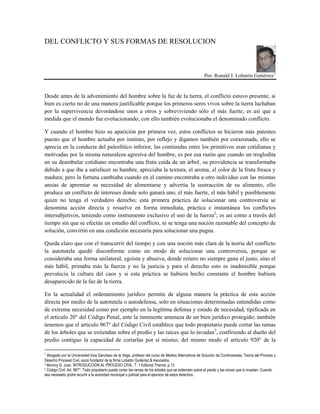 DEL CONFLICTO Y SUS FORMAS DE RESOLUCION
Por: Ronald J. Lobatón Gutiérrez1
Desde antes de la advenimiento del hombre sobre la faz de la tierra, el conflicto estuvo presente, si
bien es cierto no de una manera justificable porque los primeros seres vivos sobre la tierra luchaban
por la supervivencia devorándose unos a otros y sobreviviendo sólo el más fuerte; es así que a
medida que el mundo fue evolucionando, con ello también evolucionaba el denominado conflicto.
Y cuando el hombre hizo su aparición por primera vez, estos conflictos se hicieron más patentes
puesto que el hombre actuaba por instinto, por reflejo y digamos también por corazonada, ello se
aprecia en la conducta del paleolítico inferior, las contiendas entre los primitivos eran cotidianas y
motivadas por la misma naturaleza agresiva del hombre, es por esa razón que cuando un troglodita
en su deambular cotidiano encontraba una fruta caída de un árbol, su providencia se transformaba
debido a que iba a satisfacer su hambre, apreciaba la textura, el aroma, el color de la fruta fresca y
madura; pero la fortuna cambiaba cuando en el camino encontraba a otro individuo con las mismas
ansias de apremiar su necesidad de alimentarse y advertía la sustracción de su alimento, ello
produce un conflicto de intereses donde solo ganará uno, el más fuerte, el más hábil y posiblemente
quien no tenga el verdadero derecho; esta primera práctica de solucionar una controversia se
denomina acción directa y resuelve en forma inmediata, práctica e instantánea los conflictos
intersubjetivos, teniendo como instrumento exclusivo el uso de la fuerza2
; es asi como a través del
tiempo sin que se efectúe un estudio del conflicto, ni se tenga una noción razonable del concepto de
solución, convirtió en una condición necesaria para solucionar una pugna.
Queda claro que con el transcurrir del tiempo y con una noción más clara de la teoría del conflicto
la autotutela quedó disconforme como un modo de solucionar una controversia, porque se
consideraba una forma unilateral, egoísta y abusiva, donde reitero no siempre gana el justo, sino el
más hábil, primaba más la fuerza y no la justicia y para el derecho esto es inadmisible porque
prevalecía la cultura del caos y si esta práctica se hubiera hecho constante el hombre hubiera
desaparecido de la faz de la tierra.
En la actualidad el ordenamiento jurídico permite de alguna manera la práctica de esta acción
directa por medio de la autotutela o autodefensa, solo en situaciones determinadas entendidas como
de extrema necesidad como por ejemplo en la legítima defensa y estado de necesidad, tipificada en
el artículo 20° del Código Penal, ante la inminente amenaza de un bien jurídico protegido; también
tenemos que el artículo 967° del Código Civil establece que todo propietario puede cortar las ramas
de los árboles que se extiendan sobre el predio y las raíces que lo invadan3
, confiriendo al dueño del
predio contiguo la capacidad de cortarlas por sí mismo; del mismo modo el artículo 920° de la
1
Abogado por la Universidad Inca Garcilaso de la Vega, profesor del curso de Medios Alternativos de Solución de Controversias, Teoría del Proceso y
Derecho Procesal Civil, socio fundador de la firma Lobatón Gutiérrez & Asociados.
2 Monroy G. Juan. INTRODUCCION AL PROCESO CIVIL. T. 1 Editorial Themis. p.13
3 Código Civil. Art. 967°. Todo propietario puede cortar las ramas de los árboles que se extiendan sobre el predio y las raíces que lo invadan. Cuando
sea necesario podrá recurrir a la autoridad municipal o judicial para el ejercicio de estos derechos.
 