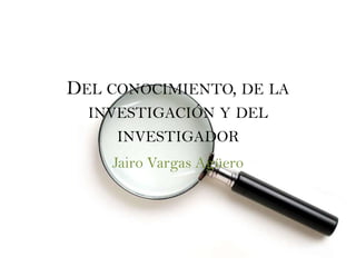 DEL CONOCIMIENTO, DE LA
  INVESTIGACIÓN Y DEL
     INVESTIGADOR
    Jairo Vargas Agüero
 