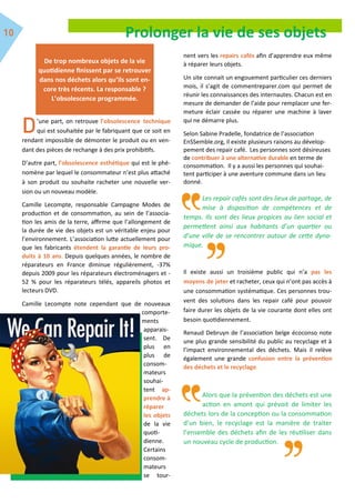 Prolonger la vie de ses objets
’une part, on retrouve l’obsolescence technique
qui est souhaitée par le fabriquant que ce soit en
rendant impossible de démonter le produit ou en ven-
dant des pièces de rechange à des prix prohibitifs.
D’autre part, l’obsolescence esthétique qui est le phé-
nomène par lequel le consommateur n’est plus attaché
à son produit ou souhaite racheter une nouvelle ver-
sion ou un nouveau modèle.
Camille Lecompte, responsable Campagne Modes de
production et de consommation, au sein de l’associa-
tion les amis de la terre, affirme que l’allongement de
la durée de vie des objets est un véritable enjeu pour
l’environnement. L’association lutte actuellement pour
que les fabricants étendent la garantie de leurs pro-
duits à 10 ans. Depuis quelques années, le nombre de
réparateurs en France diminue régulièrement, -37%
depuis 2009 pour les réparateurs électroménagers et -
52 % pour les réparateurs télés, appareils photos et
lecteurs DVD.
Camille Lecompte note cependant que de nouveaux
comporte-
ments
apparais-
sent. De
plus en
plus de
consom-
mateurs
souhai-
tent ap-
prendre à
réparer
les objets
de la vie
quoti-
dienne.
Certains
consom-
mateurs
se tour-
nent vers les repairs cafés afin d’apprendre eux même
à réparer leurs objets.
Un site connait un engouement particulier ces derniers
mois, il s’agit de commentreparer.com qui permet de
réunir les connaissances des internautes. Chacun est en
mesure de demander de l’aide pour remplacer une fer-
meture éclair cassée ou réparer une machine à laver
qui ne démarre plus.
Selon Sabine Pradelle, fondatrice de l’association
EnSSemble.org, il existe plusieurs raisons au dévelop-
pement des repair café. Les personnes sont désireuses
de contribuer à une alternative durable en terme de
consommation. Il y a aussi les personnes qui souhai-
tent participer à une aventure commune dans un lieu
donné.
Les repair cafés sont des lieux de partage, de
mise à disposition de compétences et de
temps. Ils sont des lieux propices au lien social et
permettent ainsi aux habitants d’un quartier ou
d’une ville de se rencontrer autour de cette dyna-
mique.
Il existe aussi un troisième public qui n’a pas les
moyens de jeter et racheter, ceux qui n’ont pas accès à
une consommation systématique. Ces personnes trou-
vent des solutions dans les repair café pour pouvoir
faire durer les objets de la vie courante dont elles ont
besoin quotidiennement.
Renaud Debruyn de l’association belge écoconso note
une plus grande sensibilité du public au recyclage et à
l’impact environnemental des déchets. Mais il relève
également une grande confusion entre la prévention
des déchets et le recyclage.
Alors que la prévention des déchets est une
action en amont qui prévoit de limiter les
déchets lors de la conception ou la consommation
d’un bien, le recyclage est la manière de traiter
l’ensemble des déchets afin de les réutiliser dans
un nouveau cycle de production.
De trop nombreux objets de la vie
quotidienne finissent par se retrouver
dans nos déchets alors qu’ils sont en-
core très récents. La responsable ?
L’obsolescence programmée.
 