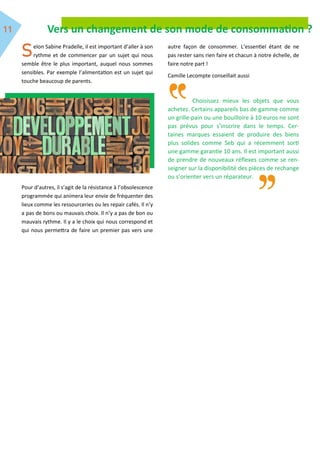 Vers un changement de son mode de consommation ?
elon Sabine Pradelle, il est important d’aller à son
rythme et de commencer par un sujet qui nous
semble être le plus important, auquel nous sommes
sensibles. Par exemple l’alimentation est un sujet qui
touche beaucoup de parents.
Pour d’autres, il s’agit de la résistance à l’obsolescence
programmée qui animera leur envie de fréquenter des
lieux comme les ressourceries ou les repair cafés. Il n’y
a pas de bons ou mauvais choix. Il n’y a pas de bon ou
mauvais rythme. Il y a le choix qui nous correspond et
qui nous permettra de faire un premier pas vers une
autre façon de consommer. L’essentiel étant de ne
pas rester sans rien faire et chacun à notre échelle, de
faire notre part !
Camille Lecompte conseillait aussi
Choisissez mieux les objets que vous
achetez. Certains appareils bas de gamme comme
un grille-pain ou une bouilloire à 10 euros ne sont
pas prévus pour s’inscrire dans le temps. Cer-
taines marques essaient de produire des biens
plus solides comme Seb qui a récemment sorti
une gamme garantie 10 ans. Il est important aussi
de prendre de nouveaux réflexes comme se ren-
seigner sur la disponibilité des pièces de rechange
ou s’orienter vers un réparateur.
 