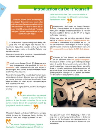 Introduction du Do It Yourself
e “do it yourself” signifie créer par soi-même, cela
peut être pour des objets, des meubles, de la
nourriture. Il peut être associé à tout ce que l’on réa-
lise par ses propres mains au lieu d’aller l’acheter neuf
dans les magasins.
Nous avons pu mettre en avant trois raisons principales
qui motivent les français à faire du DIY.
remièrement, lorsque l’on dit DIY, beaucoup pen-
sent généralement à la possibilité de faire des
économies. Nous cherchons tous de plus en plus à
nous éloigner de la société de consommation dans la-
quelle nous nous trouvons.
Nous sommes aujourd’hui poussés à acheter en toutes
circonstances et donc à dépenser sans arrêt. Le DIY est
vu comme un moyen d’affronter les difficultés finan-
cières en créant des objets à partir de matériaux gra-
tuits ou de seconde main.
Comme nous l’a expliqué Flore, créatrice du Blog éco-
créateur
Nous vivons dans une période
dite de "crise", le pouvoir d'achat est
faible et le fait de créer soi-même fait en sorte
qu'on a moins besoin de consommer autant. Ça
fait faire de sacrées économies !
Mais ce n’est pas la seule à voir le DIY comme une pos-
sibilité de faire des économies, Samia, du blog les
idées de Samia, nous partage également son avis:
En plus de l’aspect écologique, j'apprécie
tout autant l'atout économique du DIY: cela me
coûte bien moins cher. C'est ce qui me motive à
continuer davantage ma démarche : vivre mieux
en dépensant moins .
euxièmement, les français ont besoin d’autono-
mie, d’autosuffisance et de découverte de soi-
même pour échapper à l’oppression sociale et s’évader
du stress quotidien de leur vie. Le DIY est le moyen
parfait pour y parvenir.
Réaliser des objets par soi-même permet de laisser
place à la créativité et donc à l’épanouissement per-
sonnel et au relâchement de la pression. En 2013, le
DIY fait vivre l’esprit créatif de plus de 61% de la popu-
lation française. Selon une étude réalisée en France, le
DIY remonterait le moral à plus de 93% de la popula-
tion.
inalement, le “Do it yourself” est fortement utilisé
par les personnes dans une optique écologique.
Beaucoup se rendent compte qu’il est temps de réagir
face à la société de surconsommation et mettent de
nombreuses choses en œuvre pour changer leur style
de vie et être plus respectueux de l’environnement tel
que le recyclage ou le zéro déchet qui sont déjà de
grands pas pour l’écologie. Le DIY permet de donner
une deuxième vie à des nombreux objets.
Nous pouvons aussi parler d’Upcycling, « Rien ne se
perd, rien ne se crée, tout se transforme ». Ce terme
désigne le fait de récupérer les matériaux dont on ne
se sert plus et de les transformer pour leur donner une
nouvelle vie.
Le concept du DIY est en pleine expan-
sion depuis de nombreuses années. Son
origine exacte fait encore débat aujour-
d’hui mais elle se situerait entre les an-
nées 60 et 70, une période où l’on com-
mençait à vouloir s’échapper de la con-
sommation en masse.
 