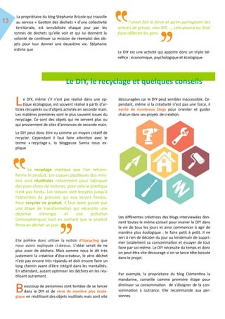La propriétaire du blog Stéphanie Bricole qui travaille
au service « Gestion des déchets » d’une collectivité
territoriale, est sensibilisée chaque jour par les
tonnes de déchets qu’elle voit et qui lui donnent la
volonté de continuer sa mission de réemploi des ob-
jets pour leur donner une deuxième vie. Stéphanie
estime que
l’union fait la force et qu’en partageant des
articles de presse, mes DIY, … cela pourra au final
faire réfléchir les gens
Le DIY est une activité qui apporte donc un triple bé-
néfice : économique, psychologique et écologique.
Le DIY, le recyclage et quelques conseils
e DIY, même s’il n’est pas réalisé dans une op-
tique écologique, est souvent réalisé à partir d’ar-
ticles récupérés ou d’objets achetés en seconde main.
Les matières premières sont le plus souvent issues du
recyclage. Ce sont des objets qui ne servent plus ou
qui proviennent de sites d’annonces de seconde main.
Le DIY peut donc être vu comme un moyen créatif de
recycler. Cependant il faut faire attention avec le
terme « recyclage », la bloggeuse Samia nous ex-
plique
Le recyclage implique que l'on retrans-
forme le produit. Les coques plastiques des mini-
tels sont réutilisées notamment pour fabriquer
des pare-chocs de voitures, pour cela le plastique
n'est pas fondu. Les coques sont broyées jusqu'à
l'obtention de granulés qui eux seront fondus.
Pour recycler ce produit, il faut donc passer par
une étape de transformation qui nécessite une
dépense d'énergie et une pollution
(atmosphérique) tout en sachant que le produit
finira en déchet un jour
Elle préfère donc utiliser la notion d’Upcycling que
nous avons expliquée ci-dessus. L’idéal serait de ne
plus avoir de déchets. Mais comme nous le dit très
justement la créatrice d’éco-créateur, le zéro déchet
n’est pas encore très répandu et doit encore faire un
long chemin avant d’être intégré dans les mentalités.
En attendant, autant optimiser les déchets en les réu-
tilisant autrement.
eaucoup de personnes sont tentées de se lancer
dans le DIY et de vivre de manière plus écolo-
gique en réutilisant des objets inutilisés mais sont vite
découragées car le DIY peut sembler inaccessible. Ce-
pendant, même si la créativité n’est pas une force, il
existe de nombreux blogs pour orienter et guider
chacun dans ses projets de création.
Les différentes créatrices des blogs interviewées don-
nent toutes le même conseil pour insérer le DIY dans
la vie de tous les jours et ainsi commencer à agir de
manière plus écologique : le faire petit à petit. Il ne
sert à rien de décider du jour au lendemain de suppri-
mer totalement sa consommation et essayer de tout
faire par soi-même. Le DIY nécessite du temps et donc
on peut être vite découragé si on se lance tête baissée
dans le projet.
Par exemple, la propriétaire du blog Clémentine la
mandarine, conseille comme première étape pour
diminuer sa consommation de s’éloigner de la con-
sommation à outrance. Elle recommande aux per-
sonnes
 
