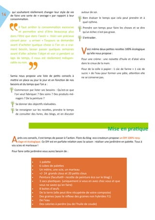 qui souhaitent réellement changer leur style de vie
de faire une sorte de « sevrage » par rapport à leur
consommation.
Il faut arrêter la consommation excessive
et permettre ainsi d’être beaucoup plus
dans l’être que dans l’avoir ». Voici son précieux
conseil pour y arriver « Toujours se demander
avant d’acheter quelque chose si l’on en a vrai-
ment besoin, laisser passer quelques semaines
avant d’aller acheter l’objet et voir si pendant ce
laps de temps, il nous est réellement indispen-
sable ou non.
Samia nous propose une liste de petits conseils à
mettre en place au jour le jour et en fonction de nos
besoins et du temps que l’on a :
Commencer par lister ses besoins : Qu'est-ce que
l'on veut fabriquer ? Des soins ? Des produits mé-
nagers ? De la peinture ?
Se donner des objectifs réalisables.
Se renseigner sur les recettes, prendre le temps
de consulter des livres, des blogs, et en discuter
autour de soi.
Bien évaluer le temps que cela peut prendre et à
quel rythme.
Prendre son temps pour faire les choses et se dire
qu'un échec n'est pas grave.
S'entraider.
oici même deux petites recettes 100% écologique
qu’elle nous propose :
Pour une crème : une noisette d'huile et d'aloé véra
dans le creux de la main.
Pour de la colle à papier : 1 càc de farine + 1 càc de
sucre + de l'eau pour former une pâte, attention elle
ne se conserve pas.
Mise en pratique
près ces conseils, il est temps de passer à l’action. Flore du blog eco-createurs propose un DIY 100% recy-
clage et écologique. Ce DIY est en parfaite relation avec la saison : réaliser une jardinière en palette. Tous à
vos scies et marteaux !
Pour faire cette jardinière vous aurez besoin de :
 1 palette
 6 cubes de palettes
 Un mètre, une scie, un marteau
 +/- 24 grands clous et 20 petits clous
 Peinture (facultatif– recette de peinture éco sur le blog) )
 3 sacs plastiques (uniquement si vous en avez chez vous et que
vous ne savez qu’en faire)
 8 boites d’œufs
 De la terre (elle peut être récupérée de votre composte)
 Des graines (ayez le réflexe des graines non hybrides F1)
 De l’eau
 Des calories à perdre (ou de l’huile de coude)
 
