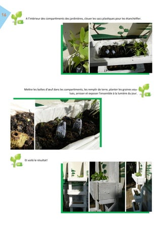 A l’intérieur des compartiments des jardinières, clouer les sacs plastiques pour les étanchéifier.
Mettre les boîtes d’œuf dans les compartiments, les remplir de terre, planter les graines vou-
lues, arroser et exposer l’ensemble à la lumière du jour.
10
Et voilà le résultat!
8
9
10
10
 
