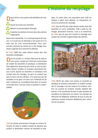 L’histoire du recyclage
epuis 50 ans nous parlons des bénéfices du recy-
clage :
Sauver les ressources naturelles
Réduire la consommation d’énergie
Empêcher les déchets d’arriver dans des endroits
inappropriés
Avant l’ère industrielle, il n’y avait pas besoin de recy-
cler, il n’y avait pas de décharge à ciel ouvert et il n’y
avait pas de crise environnementale. Pour com-
prendre comment les choses ont si vite changé, nous
devons regarder d’où viennent les déchets.
En 1947, 100% des sodas étaient vendus dans des
bouteilles réutilisables.
ans les années 50, certains fabricants de soda se
sont rendus compte qu’il était plus économique
de remplir des bouteilles en plastique. La distribution
était également beaucoup plus facile vu que les bou-
teilles étaient remplies et envoyées directement de-
puis l’usine. Quand ces bouteilles en plastiques sont
arrivées dans les ménages, les gens ne savaient pas
quoi en faire une fois utilisées. Il n’y avait que peu de
poubelles et les gens ont donc pris l’habitude de les
jeter n’importe où. Le problème était donc en marche
et les fabricants n’ont pas voulu en prendre la respon-
sabilité.
1953 les choses commencent à bouger et certains fa-
bricants de soda se rendent compte du désastre que
produit la distribution massive de bouteille en plas-
tique. Ils créent donc une association pour aider les
citoyens à gérer leurs déchets. Le mouvement an-
nonce les prémices du recyclage.
1969, plus de 67% des sodas étaient vendus dans des
bouteilles en verre réutilisable. Petit à petit les dé-
charges devenaient énormes. C’est à ce moment-là,
en 1980, que les pays ont inventé le recyclage pour
essayer de contrôler l’augmentation des déchets.
1998, 99,5% des sodas sont vendus en bouteille en
plastique et certaines associations se rendent compte
que le recyclage n’est pas toujours la meilleure solu-
tion car souvent les produits recyclés rejettent des
toxines. Il est maintenant de plus en plus question de
sensibiliser les fabricants eux même. Par exemple les
fabricants de téléphone réutilisent de plus en plus de
matériaux recyclés d’anciens téléphones pour conce-
voir les nouveaux.
 