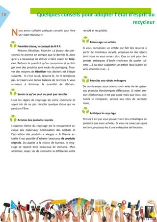 Quelques conseils pour adopter l’état d’esprit du
recycleur
ous avons collecté quelques conseils pour être
un « bon recycleur »:
Première chose, le concept de R R R
Réduire, Réutiliser, Recycler. La plupart des per-
sonnes ne prenne en compte que le dernier R, alors
qu’il y a beaucoup de choses à faire avant de Recy-
cler. Réduire la quantité qu’on consomme et se diri-
ger vers des produits sans excès de packaging. Trou-
ver des moyens de Réutiliser nos déchets est l’étape
suivante. Si c’est cassé, réparez-le, ne le remplacez
pas. A travers une bonne balance de ces trois R, vous
arriverez à diminuer la quantité de déchets.
Savoir ce qu’on peut ou peut pas recycler
Lisez les règles de recyclage de votre commune et
soyez sûr de ne pas recycler quelque chose qui ne
peut pas l’être.
Achetez des produits recyclés
L’essence même du recyclage est le mouvement cy-
clique des matériaux, l’élimination des déchets et
l’extraction des produits « vierges ». A l’heure ac-
tuelle il est possible d’acheter beaucoup de produits
recyclés. Du papier à la chaise de bureau, le recy-
clage se repand dans beaucoup de domaine. Mais
attention, soyez sûr de connaitre la différence entre
recyclé et recyclable.
Encourager un artiste
Si vous connaissez un artiste qui fait des œuvres à
partir de matériaux recyclé, proposez-lui des objets
dont vous ne vous servez plus. Que ce soit pour des
projets artistiques d’école (rouleaux de papier toi-
lette ,…) ou pour supporter un artiste local (cadre de
vélo, chambre à air,…).
Recyclez vos robots ménagers
De nombreuses associations sont ravies de récupérer
vos produits électroniques défectueux. Si votre pro-
duit électronique n’est pas cassé mais que vous sou-
haitez le remplacer, pensez aux sites de seconde
main.
Anticipez le recyclage
Pensez à ce que vous pouvez faire des emballages de
produits que vous achetez. Si vous ne savez pas quoi
en faire, proposez-les à une entreprise de livraison.
 