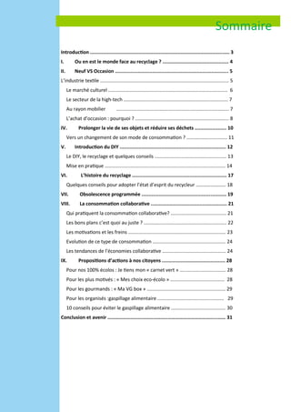 Introduction ................................................................................................. 3
I. Ou en est le monde face au recyclage ? .............................................. 4
II. Neuf VS Occasion ............................................................................... 5
L’industrie textile ............................................................................................... 5
Le marché culturel ........................................................................................ 6
Le secteur de la high-tech ............................................................................. 7
Au rayon mobilier ................................................................................... 7
L’achat d’occasion : pourquoi ? ..................................................................... 8
IV. Prolonger la vie de ses objets et réduire ses déchets ...................... 10
Vers un changement de son mode de consommation ? .............................. 11
V. Introduction du DIY .......................................................................... 12
Le DIY, le recyclage et quelques conseils ..................................................... 13
Mise en pratique ......................................................................................... 14
VI. L’histoire du recyclage .................................................................. 17
Quelques conseils pour adopter l’état d’esprit du recycleur …………………... 18
VII. Obsolescence programmée ........................................................... 19
VIII. La consommation collaborative ..................................................... 21
Qui pratiquent la consommation collaborative? ......................................... 21
Les bons plans c’est quoi au juste ? ............................................................. 22
Les motivations et les freins ........................................................................ 23
Evolution de ce type de consommation ...................................................... 24
Les tendances de l’économies collaborative ............................................... 24
IX. Propositions d’actions à nos citoyens ............................................ 28
Pour nos 100% écolos : Je tiens mon « carnet vert » .................................. 28
Pour les plus motivés : « Mes choix eco-écolo » ........................................ 28
Pour les gourmands : « Ma VG box » .......................................................... 29
Pour les organisés :gaspillage alimentaire ................................................. 29
10 conseils pour éviter le gaspillage alimentaire ........................................ 30
Conclusion et avenir ………………………………………..………………………………...…… 31
Sommaire
 