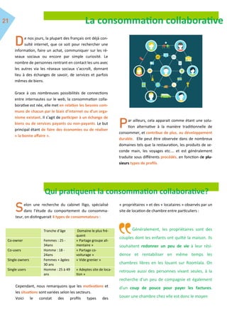 La consommation collaborative
e nos jours, la plupart des français ont déjà con-
sulté internet, que ce soit pour rechercher une
information, faire un achat, communiquer sur les ré-
seaux sociaux ou encore par simple curiosité. Le
nombre de personnes rentrant en contact les uns avec
les autres via les réseaux sociaux s’accroît, donnant
lieu à des échanges de savoir, de services et parfois
mêmes de biens.
Grace à ces nombreuses possibilités de connections
entre internautes sur le web, la consommation colla-
borative est née, elle met en relation les besoins com-
muns de chacun par le biais d’internet ou d’un orga-
nisme existant. Il s’agit de participer à un échange de
biens ou de services payants ou non-payants. Le but
principal étant de faire des économies ou de réaliser
« la bonne affaire ».
ar ailleurs, cela apparait comme étant une solu-
tion alternative à la manière traditionnelle de
consommer, et contribue de plus, au développement
durable. Elle peut être observée dans de nombreux
domaines tels que la restauration, les produits de se-
conde main, les voyages etc.… et est généralement
traduite sous différents procédés, en fonction de plu-
sieurs types de profils.
Qui pratiquent la consommation collaborative?
elon une recherche du cabinet lligo, spécialisé
dans l’étude du comportement du consomma-
teur, on distinguerait 4 types de consommateurs :
Cependant, nous remarquons que les motivations et
les situations sont variées selon les secteurs.
Voici le constat des profils types des
« propriétaires » et des « locataires » observés par un
site de location de chambre entre particuliers :
Généralement, les propriétaires sont des
couples dont les enfants ont quitté la maison. Ils
souhaitent redonner un peu de vie à leur rési-
dence et rentabiliser en même temps les
chambres libres en les louant sur Roomlala. On
retrouve aussi des personnes vivant seules, à la
recherche d'un peu de compagnie et également
d'un coup de pouce pour payer les factures.
Louer une chambre chez elle est donc le moyen
Tranche d’âge Domaine le plus fré-
quent
Co-owner Femmes : 25 -
34ans
« Partage groupe ali-
mentaire »
Co-users Homme : 18 -
24ans
« Partage co-
voiturage »
Single owners Femmes + âgées
30 ans
« Vide grenier »
Single users Homme : 25 à 49
ans
« Adeptes site de loca-
tion »
 