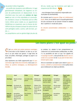 de joindre l'utile à l'agréable.
Les profils des locataires sont différents. Il s'agit
généralement d'étudiants, de stagiaires ou en-
core de professionnels en déplacement. Ils re-
cherchent pour leur part une solution de loge-
ment qui soit à la fois abordable et conviviale.
Les chambres à louer sur Roomlala sont en effet
moins chères qu'un studio ou un appartement
(312€/mois en moyenne), avec la chance de bé-
néficier de plus d'espace puisque les pièces de vie
sont partagées (salon, cuisine, salle de bain, jar-
din...).
Les propriétaires sont en général âgés de plus de
40 ans, tandis que les locataires sont âgés en
moyenne de 18 à 30 ans
…nous témoigne Fanny Lequernec responsable com-
munication du site Roomlala.
On constate que la moyenne d’âge est relativement
jeune. Ainsi, on en déduit que la nouvelle génération
est plus soucieuse de son pouvoir d’achat et adepte
des « système D » et des bons plans.
En résumé consommation collaborative = « Bons
plans »
Les bons plans c’est quoi au juste?
’est une action qui amène plusieurs avantages.
C’est-à-dire le fait d’obtenir un bien ou un ser-
vice à un prix réduit voir gratuit. Il s’agit donc de
louer, de prêter, d’échanger, partager ou payer à un
prix réduit.
Cela représente une réelle opportunité pour le con-
sommateur qui réalise des économies mais aussi con-
tribue au système écologique, au développement
durable.
Le vendeur lui, adopte le bon comportement en
s’adonnant à la consommation collaborative, en effet,
il a la possibilité de faire ce que l’on appelle du
« recyclage lucratif ». Cela permet de donner une se-
conde vie au produit et de ne pas jeter le bien direc-
tement après usage.
Ainsi en revendant son objet à prix réduit il gagne un
revenu, satisfait un consommateur et ne pollue donc
pas en délaissant son objet aux déchets.
Louer Prêter Echanger Achat groupé Partager Payer à prix
réduits
Avantage Revenu tempo-
raire
Se rendre utile,
gratuit
Obtient une
contrepartie
Permet de liqui-
der plus rapide-
ment un stock
Rentabiliser
un service/
objet
Petit revenu,
d’un objet qui
aurait fini à la
poubelle
Avantage Pas besoin de
dépenser beau-
coup
Ne dépense
rien, ni ne
garde inutile-
ment
Obtient l’ob-
jet ou service
contre un
autre, pas de
perte
Permet d’avoir
un prix réduit
pour une quanti-
té adaptée
Ne pas payer
un prix com-
plet.
Achat moins
cher qu’en
magasin
Point de
vue éco-
logique
Rentabilise.
Pas de gaspillage
(d’espace, de
biens ou d’ar-
gent)
Pas d’achats
inutile
Pas de perte Rentabilise.
Pas de gaspillage
(d’espace, de
biens, ou d’ar-
gent)
Rentabiliser
l’action
Recyclage lu-
cratif -diminue
la pollution-
vendu au lieu
d’être jeté
 