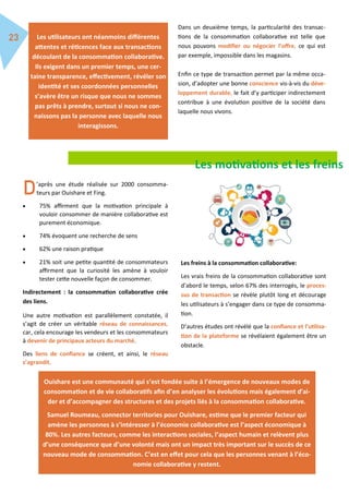 Dans un deuxième temps, la particularité des transac-
tions de la consommation collaborative est telle que
nous pouvons modifier ou négocier l’offre, ce qui est
par exemple, impossible dans les magasins.
Enfin ce type de transaction permet par la même occa-
sion, d’adopter une bonne conscience vis-à-vis du déve-
loppement durable, le fait d’y participer indirectement
contribue à une évolution positive de la société dans
laquelle nous vivons.
Les utilisateurs ont néanmoins différentes
attentes et réticences face aux transactions
découlant de la consommation collaborative.
Ils exigent dans un premier temps, une cer-
taine transparence, effectivement, révéler son
identité et ses coordonnées personnelles
s’avère être un risque que nous ne sommes
pas prêts à prendre, surtout si nous ne con-
naissons pas la personne avec laquelle nous
interagissons.
Les motivations et les freins
’après une étude réalisée sur 2000 consomma-
teurs par Ouishare et Fing.
 75% affirment que la motivation principale à
vouloir consommer de manière collaborative est
purement économique.
 74% évoquent une recherche de sens
 62% une raison pratique
 21% soit une petite quantité de consommateurs
affirment que la curiosité les amène à vouloir
tester cette nouvelle façon de consommer.
Indirectement : la consommation collaborative crée
des liens.
Une autre motivation est parallèlement constatée, il
s’agit de créer un véritable réseau de connaissances,
car, cela encourage les vendeurs et les consommateurs
à devenir de principaux acteurs du marché.
Des liens de confiance se créent, et ainsi, le réseau
s’agrandit.
Les freins à la consommation collaborative:
Les vrais freins de la consommation collaborative sont
d’abord le temps, selon 67% des interrogés, le proces-
sus de transaction se révèle plutôt long et décourage
les utilisateurs à s’engager dans ce type de consomma-
tion.
D’autres études ont révélé que la confiance et l’utilisa-
tion de la plateforme se révélaient également être un
obstacle.
Ouishare est une communauté qui s’est fondée suite à l’émergence de nouveaux modes de
consommation et de vie collaboratifs afin d’en analyser les évolutions mais également d’ai-
der et d’accompagner des structures et des projets liés à la consommation collaborative.
Samuel Roumeau, connector territories pour Ouishare, estime que le premier facteur qui
amène les personnes à s’intéresser à l’économie collaborative est l’aspect économique à
80%. Les autres facteurs, comme les interactions sociales, l’aspect humain et relèvent plus
d’une conséquence que d’une volonté mais ont un impact très important sur le succès de ce
nouveau mode de consommation. C’est en effet pour cela que les personnes venant à l’éco-
nomie collaborative y restent.
 