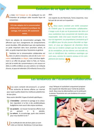 Evolution de ce type de consommation
u total, huit Français sur dix pratiquent ou ont
l'intention de pratiquer cette nouvelle façon de
consommer.
Parmi ces adeptes de consommation partagée, 74%
affirment que leurs changements de comportements
seront durables, 59% admettent que cela représentera
un poids important dans leurs prochains achats, et
66% un poids important dans l'économie en général.
’évolution de la consommation collaborative est
donc en pleine croissance, cela est dû à une moti-
vation individualiste au départ, mais contribue égale-
ment à un effet de groupe. Selon le PwC, en France,
près de la moitié des consommateurs y ont recours en
2014, le chiffre d’affaire est ainsi estimé à 12 milliards
d’euros, et pourrait atteindre 270 milliards d’euros d’ici
2025.
Une experte du site RoomLala, Fanny Lequernec, nous
fait part de son avis sur la question :
Nous avons constaté une réelle croissance
de l'intérêt pour la consommation collaborative.
L'usage a pris le pas sur la possession des biens et
nous souhaitons tous consommer de manière plus
responsable. Cela s'est aussi ressenti dans le sec-
teur du logement. Les propriétaires constatent qu'il
est difficile pour les plus jeunes d'accéder au loge-
ment, et ceux qui disposent de chambres libres
chez eux se rendent compte que les louer permet
de les rentabiliser, de leur donner une seconde vie,
tout en bénéficiant des nombreux avantages qui
vont avec, comme les aspects sociaux et les com-
pléments de revenus.
.
51% des adeptes de la consommation
collaborative comptent la pratiquer da-
vantage, 41% autant, 8% seulement
moins.
Les tendances de l’économie collaborative
ous avons contacté site-annonce.fr, un portail
de recherche de bonnes affaires sur internet
pour savoir quelles étaient les meilleures plateformes
de bon plans.
Nous avons identifié 3 types d’activité spécifiques :
L’immobilier : comment le partage et la coloca-
tion répondent à la fois à des problématiques
budgétaires mais aussi à des enjeux sociétaux.
Les produits : où trouver les bonnes affaires tout
en pensant à la planète.
La voiture : le co-voiturage, quels sites existent
pour nous faciliter la vie ?
ne multitude de sites de bons plans se sont
créés sur internet. Nombreux n’ont pas beau-
coup ’éthiques et souhaitent uniquement proposer
des coupons de réduction pour l’achat de produits
neufs. Nous vous les déconseillons car ils continuent
à amener l’économie vers une tendance à la surcon-
sommation.
 
