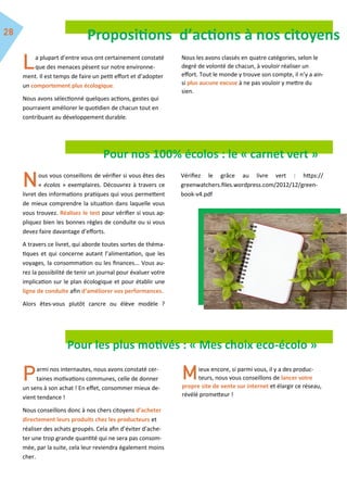 Propositions d’actions à nos citoyens
a plupart d’entre vous ont certainement constaté
que des menaces pèsent sur notre environne-
ment. Il est temps de faire un petit effort et d’adopter
un comportement plus écologique.
Nous avons sélectionné quelques actions, gestes qui
pourraient améliorer le quotidien de chacun tout en
contribuant au développement durable.
Nous les avons classés en quatre catégories, selon le
degré de volonté de chacun, à vouloir réaliser un
effort. Tout le monde y trouve son compte, il n’y a ain-
si plus aucune excuse à ne pas vouloir y mettre du
sien.
Pour nos 100% écolos : le « carnet vert »
ous vous conseillons de vérifier si vous êtes des
« écolos » exemplaires. Découvrez à travers ce
livret des informations pratiques qui vous permettent
de mieux comprendre la situation dans laquelle vous
vous trouvez. Réalisez le test pour vérifier si vous ap-
pliquez bien les bonnes règles de conduite ou si vous
devez faire davantage d’efforts.
A travers ce livret, qui aborde toutes sortes de théma-
tiques et qui concerne autant l’alimentation, que les
voyages, la consommation ou les finances... Vous au-
rez la possibilité de tenir un journal pour évaluer votre
implication sur le plan écologique et pour établir une
ligne de conduite afin d’améliorer vos performances.
Alors êtes-vous plutôt cancre ou élève modèle ?
Vérifiez le grâce au livre vert : https://
greenwatchers.files.wordpress.com/2012/12/green-
book-v4.pdf
Pour les plus motivés : « Mes choix eco-écolo »
armi nos internautes, nous avons constaté cer-
taines motivations communes, celle de donner
un sens à son achat ! En effet, consommer mieux de-
vient tendance !
Nous conseillons donc à nos chers citoyens d’acheter
directement leurs produits chez les producteurs et
réaliser des achats groupés. Cela afin d’éviter d’ache-
ter une trop grande quantité qui ne sera pas consom-
mée, par la suite, cela leur reviendra également moins
cher.
ieux encore, si parmi vous, il y a des produc-
teurs, nous vous conseillons de lancer votre
propre site de vente sur internet et élargir ce réseau,
révélé prometteur !
 