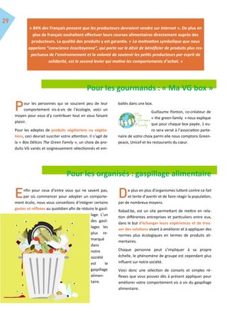 « 84% des Français pensent que les producteurs devraient vendre sur internet ». De plus en
plus de français souhaitent effectuer leurs courses alimentaires directement auprès des
producteurs. La qualité des produits y est garantie. « La motivation symbolique que nous
appelons “conscience écocitoyenne”, qui porte sur le désir de bénéficier de produits plus res-
pectueux de l’environnement et la volonté de soutenir les petits producteurs par esprit de
solidarité, est le second levier qui motive les comportements d’achat. »
our les personnes qui se soucient peu de leur
comportement vis-à-vis de l’écologie, voici un
moyen pour vous d’y contribuer tout en vous faisant
plaisir.
Pour les adeptes de produits végétariens ou végéta-
liens, ceci devrait susciter votre attention. Il s’agit de
la « Box Délices The Green Family », un choix de pro-
duits VG variés et soigneusement sélectionnés et em-
ballés dans une box.
Guillaume Ponton, co-créateur de
« the green family » nous explique
que pour chaque box payée, 1 eu-
ro sera versé à l’association parte-
naire de votre choix parmi elle nous comptons Green-
peace, Unicef et les restaurants du cœur.
nfin pour ceux d’entre vous qui ne savent pas,
par où commencer pour adopter un comporte-
ment écolo, nous vous conseillons d’intégrer certains
gestes et réflexes au quotidien afin de réduire le gasil-
lage. L’un
des gasil-
lages les
plus re-
marqué
dans
notre
société
est le
gaspillage
alimen-
taire.
e plus en plus d’organismes luttent contre ce fait
et tente d’avertir et de faire réagir la population,
par de nombreux moyens.
Rabad.be, est un site permettant de mettre en rela-
tion différentes entreprises et particuliers entre eux,
dans le but d’échanger leurs expériences et de trou-
ver des solutions visant à améliorer et à appliquer des
normes plus écologiques en termes de produits ali-
mentaires.
Chaque personne peut s’impliquer à sa propre
échelle, le phénomène de groupe est cependant plus
influent sur notre société.
Voici donc une sélection de conseils et simples ré-
flexes que vous pouvez dès à présent appliquer pour
améliorer votre comportement vis à vis du gaspillage
alimentaire.
Pour les organisés : gaspillage alimentaire
Pour les gourmands : « Ma VG box »
 