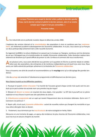 « Lorsque l’homme aura coupé le dernier arbre, pollué la dernière goutte
d’eau, tué le dernier animal et pêché le dernier poisson, alors il se rendra
compte que l’argent n’est pas comestible. »
Proverbe indien.
Introduction
'ère industrielle est en profonde mutation depuis le début des années 2000.
L'explosion des services internet et la conscientisation des populations à vivre en symbiose avec leur environne-
ment, ont réellement accéléré le développement de l'économie collaborative. A ce jour, nous savons qu’un français
sur deux participe déjà activement dans cette nouvelle économie.
Du logement (airBNB) à la voiture (blablacar) en passant par la musique ou l’épargne, nombreux sont les domaines
de vie qui n’échappent pas à la transformation du modèle d’économie collaborative. Cette révolution explose dans
tellement de directions qu’il paraît difficile de prévoir où elle s’arrêtera et comment elle nous transformera.
vec plusieurs amis, nous avons décidé de nous pencher sur la question et d’écrire ce premier ebook en collabo-
ration avec des associations, des entreprises et de nombreux indépendants qui ont joué le jeu avec nous. Nous
avons une réelle volonté de participer activement à la révolution de l'économie collaborative.
Vous y trouverez une série de conseils et recommandations sur le recyclage ainsi qu’un décryptage des grandes ten-
dances.
L'ère du partage est amorcée et l'obsolescence programmée vit définitivement ses derniers jours.
Nous faisons le point sur les différentes questions :
1. Pourquoi et quand acheter d'occasion ? Le marché de l'occasion grossit chaque année mais quels sont les pro-
duits qu'on peut acheter de seconde main sans prendre trop de risque?
2. Rénover et décorer sa maison en recyclant de vieux objets, c'est possible ! Le DIY (do-it-yourself) est en pleine
explosion et nous faisons le point avec des spécialistes du secteur.
3. L'obsolescence programmée est un sujet qui revient fréquemment dans les émissions télévisées. Qu'en est-il ?
Comment s'en prémunir ?
4. Repair café, circuit court, économie collaborative : autant de nouvelles notions qui changent les mentalités et que
nous allons décrypter dans ce dossier.
5. Finalement, nous terminons par les trucs & astuces de notre écologiste en herbe, Robin.
Découvrez en une trentaine de pages, un aperçu des tendances les plus récentes de l'économie collaborative, mais
aussi nos trucs et astuces d'experts du marché.
 