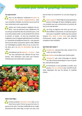 10 conseils pour éviter le gaspillage alimentaire
Au supermarché :
Pour ne pas dépenser inutilement et éviter de
ramener des produits supplémentaires, nous
vous conseillons d’établir une liste de course avant de
vous rendre dans votre supermarché.
Sachez qu’il existe plusieurs catégories de pro-
duits ; ceux qui périment assez rapidement s’ils
ne sont pas consommés dans les prochains jours, c’est
le cas des produits laitier, ou des produits frais comme
le poisson, la viande ; et ceux qui conservent plus
longtemps ceux-là indiquent généralement la mention
à « consommer de préférence avant le », mais peuvent
être tout de même consommer après la date affichée
sur l’emballage du produit. Dans ce cas, ne vous limi-
tez donc pas à la date de péremption lors de vos
achats.
Ne délaissez pas les légumes « moches », ceux
qui vous paraissent peu attirants de par leurs
formes, sont néanmoins aussi bons que d’autres.
N’hésitez pas à les mettre dans vos paniers.
Dans mon frigo :
Certains produits conservent mieux dans un en-
droit frais et aéré. C’est le cas pour les fruits, lé-
gumes et les œufs. Il est donc préférable de les ranger
directement dans votre frigo, ou dans une cave, vous
pourrez alors les consommer sur une plus longue du-
rée.
Soyez organisé ! Votre frigo est assez grand pour
pouvoir l’aménager de façon intelligente, placez-
y les produits que vous consommerez en premier de-
vant, et le reste derrière.
Les fruits ou légumes très mûrs qui vous sem-
blent difficile à consommer, ne sont pas toujours
bons pour la poubelle ! Sachez que vous pouvez
toujours faire appel à votre mixer pour préparer
d’onctueuses sauces, soupes, purées, ou bien des
compotes et des smoothies.
Que faire des restes ?
Congelez-les, cela peut être utile, surtout s’il n’y
a plus rien dans le frigo.
Les réutiliser en les alliant avec d’autres plats.
Partagez-les avec votre entourage ou donnez-
les à des animaux domestiques si vous en possé-
der, cela évite de les jeter.
Et maintenant, si vous possédez un jardin, vous
pouvez créer un composte pour recueillir les dé-
chets organiques tels que les pelures et coquilles
d’œufs…
 