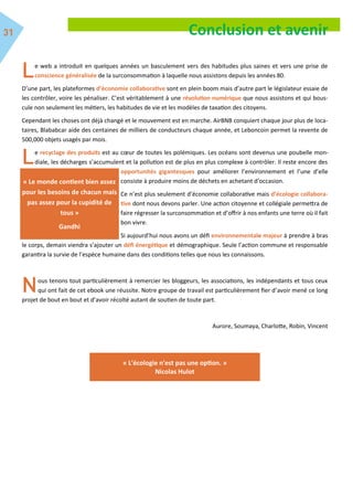 e web a introduit en quelques années un basculement vers des habitudes plus saines et vers une prise de
conscience généralisée de la surconsommation à laquelle nous assistons depuis les années 80.
D’une part, les plateformes d’économie collaborative sont en plein boom mais d’autre part le législateur essaie de
les contrôler, voire les pénaliser. C’est véritablement à une révolution numérique que nous assistons et qui bous-
cule non seulement les métiers, les habitudes de vie et les modèles de taxation des citoyens.
Cependant les choses ont déjà changé et le mouvement est en marche. AirBNB conquiert chaque jour plus de loca-
taires, Blababcar aide des centaines de milliers de conducteurs chaque année, et Leboncoin permet la revente de
500,000 objets usagés par mois.
e recyclage des produits est au cœur de toutes les polémiques. Les océans sont devenus une poubelle mon-
diale, les décharges s’accumulent et la pollution est de plus en plus complexe à contrôler. Il reste encore des
opportunités gigantesques pour améliorer l’environnement et l’une d’elle
consiste à produire moins de déchets en achetant d’occasion.
Ce n’est plus seulement d’économie collaborative mais d’écologie collabora-
tive dont nous devons parler. Une action citoyenne et collégiale permettra de
faire régresser la surconsommation et d’offrir à nos enfants une terre où il fait
bon vivre.
Si aujourd’hui nous avons un défi environnementale majeur à prendre à bras
le corps, demain viendra s’ajouter un défi énergétique et démographique. Seule l’action commune et responsable
garantira la survie de l’espèce humaine dans des conditions telles que nous les connaissons.
ous tenons tout particulièrement à remercier les bloggeurs, les associations, les indépendants et tous ceux
qui ont fait de cet ebook une réussite. Notre groupe de travail est particulièrement fier d’avoir mené ce long
projet de bout en bout et d’avoir récolté autant de soutien de toute part.
Aurore, Soumaya, Charlotte, Robin, Vincent
Conclusion et avenir
« Le monde contient bien assez
pour les besoins de chacun mais
pas assez pour la cupidité de
tous »
Gandhi
« L'écologie n'est pas une option. »
Nicolas Hulot
 