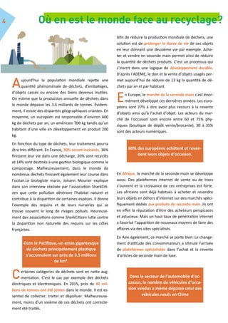ujourd’hui la population mondiale rejette une
quantité phénoménale de déchets, d’emballages,
d’objets cassés ou encore des biens devenus inutiles.
On estime que la production annuelle de déchets dans
le monde dépasse les 3.4 milliards de tonnes. Évidem-
ment, il existe des disparités géographiques criantes. En
moyenne, un européen est responsable d’environ 600
kg de déchets par an, un américain 700 kg tandis qu’un
habitant d’une ville en développement en produit 200
kg.
En fonction du type de déchets, leur traitement pourra
être très différent. En France, 30% seront incinérés, 36%
finissent leur vie dans une décharge, 20% sont recyclés
et 14% sont destinés à une gestion biologique comme le
compostage. Malheureusement, dans le monde de
nombreux déchets finissent également leur course dans
l’océan.Le biologiste marin, Johann Mourier explique
dans son interview réalisée par l’association SharkCiti-
zen que cette pollution détériore l’habitat naturel et
contribue à la disparition de certaines espèces. Il donne
l’exemple des requins et de leurs nurseries qui se
trouve souvent le long de rivages pollués. Heureuse-
ment des associations comme SharkCitizen lutte contre
la disparition non naturelle des requins sur les côtes
françaises.
ertaines catégories de déchets sont en nette aug-
mentation. C’est le cas par exemple des déchets
électriques et électroniques. En 2015, près de 42 mil-
lions de tonnes ont été jetées dans le monde. Il est es-
sentiel de collecter, traiter et dépolluer. Malheureuse-
ment, moins d’un sixième de ces déchets ont correcte-
ment été traités.
Afin de réduire la production mondiale de déchets, une
solution est de prolonger la durée de vie de ces objets
en leur donnant une deuxième vie par exemple. Ache-
ter et vendre en seconde main permet ainsi de réduire
la quantité de déchets produits. C’est un processus qui
s’inscrit dans une logique de développement durable.
D’après l’ADEME, le don et la vente d’objets usagés per-
met aujourd’hui de réduire de 13 kg la quantité de dé-
chets par an et par habitant.
En Europe, le marché de la seconde main s’est énor-
mément développé ces dernières années. Les euro-
péens sont 27% à dire avoir plus recours à la revente
d’objets ainsi qu’à l’achat d’objet. Les acteurs du mar-
ché de l’occasion sont encore entre 60 et 75% phy-
siques (boutique de dépôt vente/brocante), 30 à 35%
sont des acteurs numériques.
En Afrique, le marché de la seconde main se développe
aussi. Des plateformes internet de vente ou de trocs
s’ouvrent et la croissance de ces entreprises est forte.
Les africains sont déjà habitués à acheter et revendre
leurs objets en dehors d’internet sur des marchés spéci-
fiquement dédiés aux produits de seconde main. Ils ont
en effet la réputation d’être des acheteurs perspicaces
et astucieux. Mais un haut taux de pénétration internet
a favorisé l’apparition de nouveaux moyens de faire des
affaires via des sites spécialisés.
En Asie également, ce marché se porte bien. Le change-
ment d’attitude des consommateurs a stimulé l’arrivée
de plateformes spécialisées dans l’achat et la revente
d’articles de seconde main de luxe.
60% des européens achètent et reven-
dent leurs objets d’occasion.
Dans le Pacifique, un amas gigantesque
de déchets principalement plastique
s’accumulent sur près de 3.5 millions
de km².
Dans le secteur de l’automobile d’oc-
casion, le nombre de véhicules d’occa-
sion vendus a même dépassé celui des
véhicules neufs en Chine
 