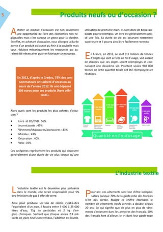Acheter un produit d’occasion est non seulement
une opportunité de faire des économies non né-
gligeables mais c’est surtout un geste pour la planète.
En effet, en achetant d’occasion, vous allongez la durée
de vie d’un produit qui aurait pu finir à la poubelle mais
vous réduisez mécaniquement les ressources qui au-
raient été nécessaires pour en fabriquer un nouveau.
Alors quels sont les produits les plus achetés d’occa-
sion ?
 Livre et CD/DVD : 56%
 Jeux et jouets : 45%
 Vêtement/chaussures/accessoires : 43%
 Mobilier : 43%
 Décoration : 40%
 Vélo : 35%
Ces catégories représentent les produits qui disposent
généralement d’une durée de vie plus longue qu’une
utilisation de première main. Ils sont donc de bons can-
didats pour le réemploi. Un livre est généralement utili-
sé une fois. Sa durée de vie est pourtant nettement
supérieure et il pourra ainsi être facilement revendu.
n France, en 2012, ce sont 9.3 millions de tonnes
d’objets qui sont arrivés en fin d’usage, soit autant
de chances que ces objets soient réemployés et con-
naissent une deuxième vie. Pourtant seules 940 000
tonnes de cette quantité totale ont été réemployées et
réutilisés.
En 2012, d’après le Credoc, 75% des con-
sommateurs ont acheté d’occasion au
cours de l’année 2012. Ils ont dépensé
396 euros pour ces produits (hors véhi-
cules).
L’industrie textile
’industrie textile est la deuxième plus polluante
dans le monde, elle serait responsable pour 5%
des émissions de gaz à effet de serre.
Ainsi pour produire un kilo de coton, c’est-à-dire
l’équivalent d’un jean, il faudra entre 5 000 à 25 000
litres d’eau, 75g de pesticides et 2 kg d’en-
grais chimiques. Sachant que chaque année 2.3 mil-
liards de jeans neufs sont vendus, l’addition est lourde.
ourtant, ces vêtements sont loin d’être indispen-
sables puisque 70% de la garde-robe des français
n’est pas portée. Malgré ce chiffre étonnant, le
nombre de vêtements neufs achetés a doublé depuis
20 ans. Ce qui signifie que de plus en plus de vête-
ments s’entassent dans les armoires des français. 50%
des français font d’ailleurs le tri dans leur garde-robe
Produits neufs ou d’occasion ?
 