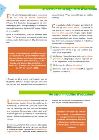 n 2014, les français se débarrassent en moyenne
de 15.6 kilos de déchets électroniques
(électroménager, matériel informatique et tout type
d’écran). Or la fabrication de ces appareils est extrê-
mement polluante. Ainsi par exemple, un ordinateur
rejetterait l’équivalent d’environ 900 kilos de CO2 lors
de sa conception.
Quant à un smartphone, il faut en moyenne 1300l
d’eau, 72m² de surface de terre pour le produire et il
est responsable de l’émission de 30 g d’émissions de
CO2
1 français sur 10 se tourne vers l’occasion pour les
téléphones. Certaines marques sont plus revendues
que d’autres, ainsi 50% des iPhone seront revendus et
connaitront une 2ème
vie contre 30% pour les mobiles
Samsung.
es produits achetés d’occasion permettent de
faire de vraies bonnes affaires. En achetant un
smartphone d’occasion, il est possible de réaliser une
économie allant jusque 70%. De plus en plus de con-
sommateurs achètent un nouveau téléphone simple-
ment pour avoir la dernière version. Quelques conseils
pour éviter les mauvaises surprises lors de l’achat d’un
ordinateur ou d’un téléphone .
Achetez à une personne que vous connaissez ou que
vous rencontrez en vrai et qui sera plus facile à re-
tracer en cas de problème.
Vérifiez que l’appareil qui vous intéresse fonctionne
parfaitement, éteignez puis rallumez l’appareil, lan-
cez des programmes, testez les différents ports etc.
Méfiez-vous des offres au prix trop bas
Demandez à voir les documents relatifs à l'appareil
(garantie, facture,etc.).
Le secteur de la high-tech d’occasion
Certains produits peuvent toutefois connaître
une deuxième vie. Les smartphones d’occa-
sion sont ainsi en plein boom. Les prévisions
voient d’ailleurs grand pour 2016, 120 mil-
lions de smartphones devraient ainsi se re-
vendre ou s’échanger, soit une augmentation
de 50% par rapport à 2015.
Au rayon mobilier d’occasion
’impact environnemental d’un meuble varie évi-
dement en fonction du type de mobilier ou des
matériaux qui le composent. Cependant, plus le maté-
riau est transformé, plus son empreinte écologique
sera importante. Ainsi une table en bois massif sera 5
fois moins polluante qu’une table en bois lamellée qui
elle sera 50 fois moins polluante qu’une table en alu-
minium.
En moyenne, une famille de 4 personnes jette près de
100 kilos de mobilier par an. La France est par ailleurs
le seul pays européen à imposer la collecte et le recy-
clage des meubles. Cependant, avant d’emmener son
mobilier à la déchetterie, acheter et vendre d’occa-
sion est une alternative très intéressante.
Le mobilier d’occasion est une ten-
dance notable ces dernières années
et vous pourrez trouver quelques
pépites en parcourant les brocantes
et les sites de petites annonces.
N’hésitez pas à faire le tour des en-
combrants.
 