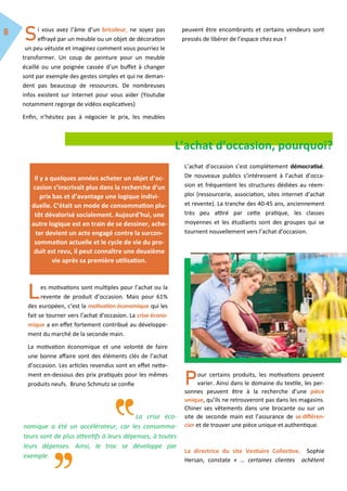 i vous avez l’âme d’un bricoleur, ne soyez pas
effrayé par un meuble ou un objet de décoration
un peu vétuste et imaginez comment vous pourriez le
transformer. Un coup de peinture pour un meuble
écaillé ou une poignée cassée d’un buffet à changer
sont par exemple des gestes simples et qui ne deman-
dent pas beaucoup de ressources. De nombreuses
infos existent sur Internet pour vous aider (Youtube
notamment regorge de vidéos explicatives)
Enfin, n’hésitez pas à négocier le prix, les meubles
peuvent être encombrants et certains vendeurs sont
pressés de libérer de l’espace chez eux !
L’achat d’occasion, pourquoi?
es motivations sont multiples pour l’achat ou la
revente de produit d’occasion. Mais pour 61%
des européen, c’est la motivation économique qui les
fait se tourner vers l’achat d’occasion. La crise écono-
mique a en effet fortement contribué au développe-
ment du marché de la seconde main.
La motivation économique et une volonté de faire
une bonne affaire sont des éléments clés de l’achat
d’occasion. Les articles revendus sont en effet nette-
ment en-dessous des prix pratiqués pour les mêmes
produits neufs. Bruno Schmutz se confie
L’achat d’occasion s’est complétement démocratisé.
De nouveaux publics s’intéressent à l’achat d’occa-
sion et fréquentent les structures dédiées au réem-
ploi (ressourcerie, association, sites internet d’achat
et revente). La tranche des 40-45 ans, anciennement
très peu attiré par cette pratique, les classes
moyennes et les étudiants sont des groupes qui se
tournent nouvellement vers l’achat d’occasion.
our certains produits, les motivations peuvent
varier. Ainsi dans le domaine du textile, les per-
sonnes peuvent être à la recherche d’une pièce
unique, qu’ils ne retrouveront pas dans les magasins.
Chiner ses vêtements dans une brocante ou sur un
site de seconde main est l’assurance de se différen-
cier et de trouver une pièce unique et authentique.
La directrice du site Vestiaire Collective, Sophie
Hersan, constate « … certaines clientes achètent
La crise éco-
nomique a été un accélérateur, car les consomma-
teurs sont de plus attentifs à leurs dépenses, à toutes
leurs dépenses. Ainsi, le troc se développe par
exemple.
Il y a quelques années acheter un objet d’oc-
casion s’inscrivait plus dans la recherche d’un
prix bas et d’avantage une logique indivi-
duelle. C’était un mode de consommation plu-
tôt dévalorisé socialement. Aujourd’hui, une
autre logique est en train de se dessiner, ache-
ter devient un acte engagé contre la surcon-
sommation actuelle et le cycle de vie du pro-
duit est revu, il peut connaître une deuxième
vie après sa première utilisation.
 