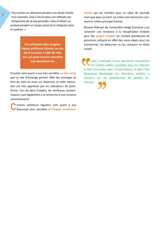 Pour porter un vêtement pendant une durée limitée
et le revendre. Cela s’inscrit dans une attitude con-
temporaine de ne pas posséder, mais d’utiliser un
produit pendant un temps avant de le réinjecter dans
le système. »
D’autres sont quant à eux très sensibles au lien social
que ce site d’échange permet. 90% des échanges se
font de main en main sur leboncoin et cette interac-
tion est très appréciée par les utilisateurs de plate-
forme. Lors de dons d’objets, de nombreux consom-
mateurs sont également à la recherche d’une certaine
reconnaissance.
ertains acheteurs réguliers sont quant à eux
beaucoup plus sensibles à l’impact environne-
mental qui est moindre pour un objet de seconde
main que pour un neuf. Ce critère est néanmoins rare-
ment le critère principal d’achat.
Renaud Debruyn de l’association belge Ecoconso a pu
constater une tendance à la récupération d’objets
pour des projets créatifs. Un nombre grandissant de
personnes utilisent en effet des vieux objets pour les
transformer, les détourner ou les restaurer en étant
créatif.
avec l’exemple d’une personne récupérant
les vieilles vidéos cassettes pour en extraire
le film et tricoter avec. Et par ailleurs, le don s’est
beaucoup développé ces dernières années, y
compris sur les plateformes de petites an-
nonces...
Ces acheteurs plus pragma-
tiques préfèrent acheter un ob-
jet d’occasion à côté de chez
eux qui peut encore connaître
une deuxième vie.
 
