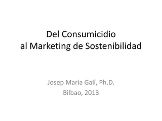 Del Consumicidio
al Marketing de Sostenibilidad
Josep Maria Galí, Ph.D.
Bilbao, 2013
 