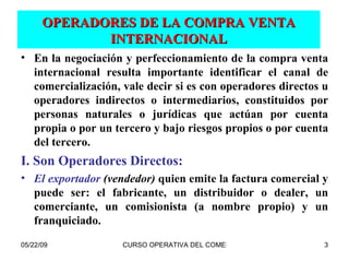 OPERADORES DE LA COMPRA VENTA INTERNACIONAL En la negociación y perfeccionamiento de la compra venta internacional resulta importante identificar el canal de comercialización, vale decir si es con operadores directos u operadores indirectos o intermediarios, constituidos por personas naturales o jurídicas que actúan por cuenta propia o por un tercero y bajo riesgos propios o por cuenta del tercero. I. Son Operadores Directos: El exportador  (vendedor)  quien emite la factura comercial y puede ser: el fabricante, un distribuidor o dealer, un comerciante, un comisionista (a nombre propio) y un franquiciado. 