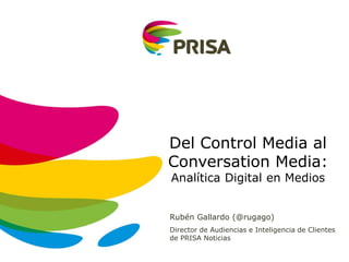 Rubén Gallardo (@rugago)
Director de Audiencias e Inteligencia de Clientes
de PRISA Noticias
Del Control Media al
Conversation Media:
Analítica Digital en Medios
 