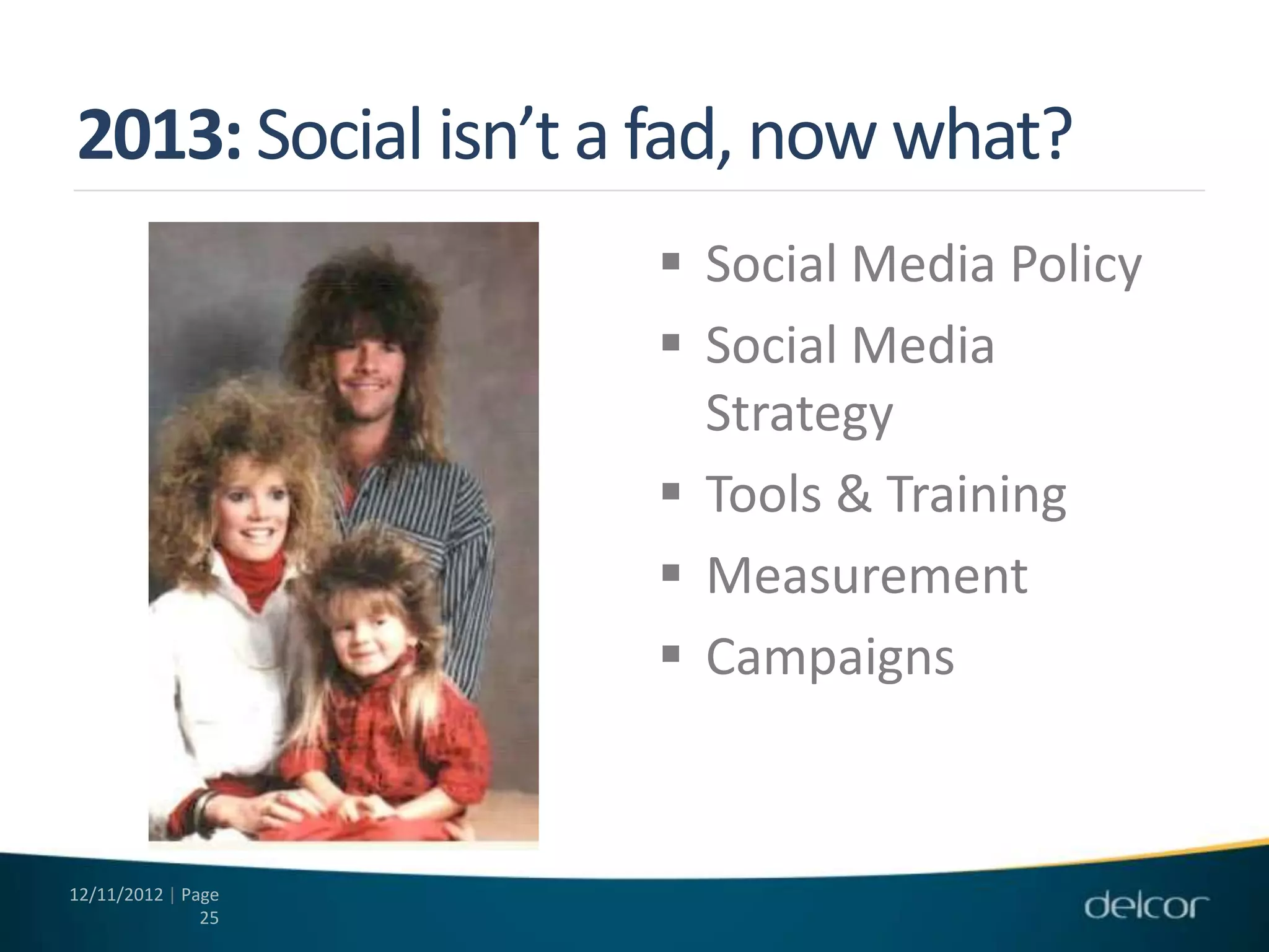 2013: Social isn’t a fad, now what?
                     Social Media Policy
                     Social Media
                      Strategy
                     Tools & Training
                     Measurement
                     Campaigns



12/11/2012 | Page
               25
 