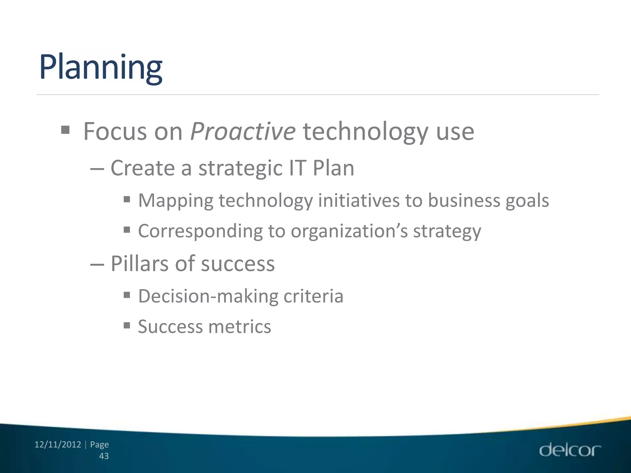 Planning
      Focus on Proactive technology use
            – Create a strategic IT Plan
                     Mapping technology initiatives to business goals
                     Corresponding to organization’s strategy
            – Pillars of success
                     Decision-making criteria
                     Success metrics




12/11/2012 | Page
               43
 
