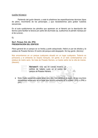 GUIÓN TÉCNICO
Partiendo del guión literario, a este le añadimos las especificaciones técnicas (tipos
de plano, movimiento de los personajes…) que necesitaremos para grabar nuestras
secuencias.
En el aula sustituiremos los párrafos que aparecen en el literario por la descripción del
técnico para facilitar la lectura por parte del alumnado (ej. sustituimos el párrafo naranja por
el de cursiva) .
Ej:
Sec1. Parque. Ext. día (PG)
PRESENTACIÓN DEL EDIFICIO
Plano general de un parque se ve hierba y parte adoquinada. Habrá un par de árboles y la
estatua de Posada Herrera. El centro del parque está despejado. No hay gente. (técnico)
Nos encontramos en un parque cualquiera situado en un lugar cualquiera. Todavía es
primavera y el ambiente se respira tranquilo, sin gente. A un lado contemplamos una
estatua de rostro serio. Se trata de Posada Herrera, un ilustre señor de la villa de Llanes.
(literario)
Narrador1- Una vez en Llanes hicieron un
edificio de helado, justo en el centro del
parque de Posada Herrera.
● Nota: Cada secuencia puede tener uno, dos, tres cambios de plano. Si eso ocurriera
deberemos remarcarlo en el lugar que ocurra poniendo en la acción ( PG) o (PM) o
(PP)
 