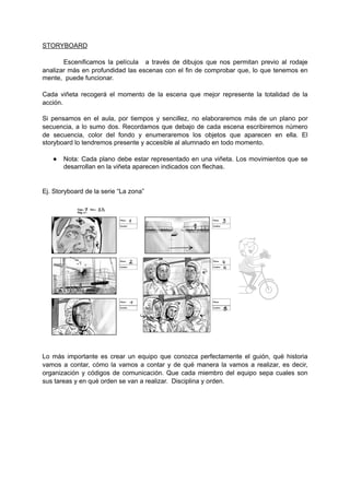 STORYBOARD
Escenificamos la película a través de dibujos que nos permitan previo al rodaje
analizar más en profundidad las escenas con el fin de comprobar que, lo que tenemos en
mente, puede funcionar.
Cada viñeta recogerá el momento de la escena que mejor represente la totalidad de la
acción.
Si pensamos en el aula, por tiempos y sencillez, no elaboraremos más de un plano por
secuencia, a lo sumo dos. Recordamos que debajo de cada escena escribiremos número
de secuencia, color del fondo y enumeraremos los objetos que aparecen en ella. El
storyboard lo tendremos presente y accesible al alumnado en todo momento.
● Nota: Cada plano debe estar representado en una viñeta. Los movimientos que se
desarrollan en la viñeta aparecen indicados con flechas.
Ej. Storyboard de la serie “La zona”
"
Lo más importante es crear un equipo que conozca perfectamente el guión, qué historia
vamos a contar, cómo la vamos a contar y de qué manera la vamos a realizar, es decir,
organización y códigos de comunicación. Que cada miembro del equipo sepa cuales son
sus tareas y en qué orden se van a realizar. Disciplina y orden.
 