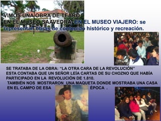 VIMOS UNA OBRA DE TEARO
EN EL MUSEO SAAVEDRA: EN EL MUSEO VIAJERO: se
representan obras de contenido histórico y recreación.
SE TRATABA DE LA OBRA: “LA OTRA CARA DE LA REVOLUCIÓN”
ESTA CONTABA QUE UN SEÑOR LEÍA CARTAS DE SU CHOZNO QUE HABÍA
PARTICIPADO EN LA REVOLUCIÓN DE 1.810.
TAMBIÉN NOS MOSTRARON UNA MAQUETA DONDE MOSTRABA UNA CASA
EN EL CAMPO DE ESA ÉPOCA .
 