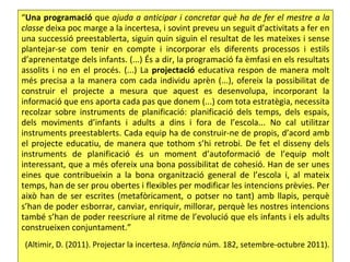 “Una programació que ajuda a anticipar i concretar què ha de fer el mestre a la
classe deixa poc marge a la incertesa, i sovint preveu un seguit d’activitats a fer en
una successió preestablerta, siguin quin siguin el resultat de les mateixes i sense
plantejar-se com tenir en compte i incorporar els diferents processos i estils
d’aprenentatge dels infants. (...) És a dir, la programació fa èmfasi en els resultats
assolits i no en el procés. (...) La projectació educativa respon de manera molt
més precisa a la manera com cada individu aprèn (...), ofereix la possibilitat de
construir el projecte a mesura que aquest es desenvolupa, incorporant la
informació que ens aporta cada pas que donem (...) com tota estratègia, necessita
recolzar sobre instruments de planificació: planificació dels temps, dels espais,
dels moviments d’infants i adults a dins i fora de l’escola... No cal utilitzar
instruments preestablerts. Cada equip ha de construir-ne de propis, d’acord amb
el projecte educatiu, de manera que tothom s’hi retrobi. De fet el disseny dels
instruments de planificació és un moment d’autoformació de l’equip molt
interessant, que a més ofereix una bona possibilitat de cohesió. Han de ser unes
eines que contribueixin a la bona organització general de l’escola i, al mateix
temps, han de ser prou obertes i flexibles per modificar les intencions prèvies. Per
això han de ser escrites (metafòricament, o potser no tant) amb llapis, perquè
s’han de poder esborrar, canviar, enriquir, millorar, perquè les nostres intencions
també s’han de poder reescriure al ritme de l’evolució que els infants i els adults
construeixen conjuntament.”
 (Altimir, D. (2011). Projectar la incertesa. Infància núm. 182, setembre-octubre 2011).
 