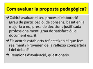 Com avaluar la proposta pedagògica?
Caldrà avaluar el seu procés d’elaboració
 (grau de participació, de consens, basat en la
 majoria o no, presa de decisions justificada
 professionalment, grau de satisfacció i el
 document escrit.
Els acords establerts reflecteixen el que fem
 realment? Provenen de la reflexió compartida
 i del debat?
 Reunions d’avaluació, qüestionaris
 
