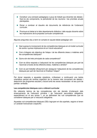 DEL CURRÍCULUM A LES PROGRAMACIONS
Direcció General de l’Educació Bàsica i el Batxillerat - 4
Constituir una comissió pedagògica o grup de treball que dinamitzi els debats i
fixar-ne els components, la periodicitat de les reunions i les prioritats anuals
plantejades.
Donar a conèixer al claustre els documents de referència de l’ordenació
curricular.
Promoure el debat al si dels departaments didàctics i dels equips docents sobre
les implicacions de la proposta curricular competencial.
Algunes preguntes clau a tenir en compte en aquest debat pedagògic són:
Què suposa la incorporació de les competències bàsiques en el model curricular
de centre i quines implicacions té en l’acció educativa?
Com s’integren els objectius de l’etapa i de les diferents àrees o matèries amb
les competències bàsiques?
Quins són els trets principals de cada competència?
Com es dóna resposta a l’adquisició de les competències bàsiques per part de
l’alumnat a través de les diferents àrees, matèries o àmbits?
Com es pot treballar eficaçment per assegurar l’adquisició de les competències
bàsiques per part de l’alumnat en finalitzar l’etapa?
Per donar resposta a aquestes qüestions, s’ofereixen a continuació uns textos
orientatius perquè els centres organitzin de la manera més convenient els debats i
determinin els programes escolars, d’acord amb les seves necessitats i el seu punt de
partida i arribada.
Les competències bàsiques com a referent curricular
Els referents teòrics de les competències són els decrets d’ordenació dels
ensenyaments de l’educació primària i de l’educació secundària obligatòria,
especialment en el seu annex 1, on es defineixen les vuit competències que es
consideren bàsiques per a l’educació obligatòria.
Aquestes vuit competències bàsiques (CB) s’agrupen en dos apartats, segons si tenen
un caràcter transversal o específic:
 