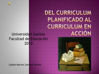 Del curriculum planificado al curriculum en acción Universidad Galileo  Facultad de Educación 2010 Lesbia Marina Zamora Gómez  