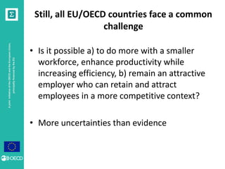 A joint initiative of the OECD and the European Union, 
principally financed by the EU 
Still, all EU/OECD countries face a common 
challenge 
• Is it possible a) to do more with a smaller 
workforce, enhance productivity while 
increasing efficiency, b) remain an attractive 
employer who can retain and attract 
employees in a more competitive context? 
• More uncertainties than evidence 
 