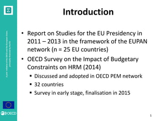 A joint initiative of the OECD and the European Union, 
principally financed by the EU 
Introduction 
• Report on Studies for the EU Presidency in 
2011 – 2013 in the framework of the EUPAN 
network (n = 25 EU countries) 
• OECD Survey on the Impact of Budgetary 
Constraints on HRM (2014) 
 Discussed and adopted in OECD PEM network 
 32 countries 
 Survey in early stage, finalisation in 2015 
1 
 