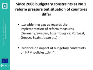 A joint initiative of the OECD and the European Union, 
principally financed by the EU 
Since 2008 budgetary constraints as No 1 
reform pressure but situation of countries 
differ 
 ….a widening gap as regards the 
implementation of reform measures 
(Germany, Sweden, Luxemburg vs. Portugal, 
Greece, Spain, Japan etc) 
 Evidence on impact of budgetary constraints 
on HRM policies „thin“ 
 