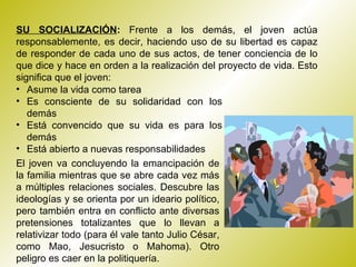 SU SOCIALIZACIÓN :  Frente a los demás, el joven actúa responsablemente, es decir, haciendo uso de su libertad es capaz de responder de cada uno de sus actos, de tener conciencia de lo que dice y hace en orden a la realización del proyecto de vida. Esto significa que el joven: Asume la vida como tarea  Es consciente de su solidaridad con los demás  Está convencido que su vida es para los demás  Está abierto a nuevas responsabilidades  El joven va concluyendo la emancipación de la familia mientras que se abre cada vez más a múltiples relaciones sociales. Descubre las ideologías y se orienta por un ideario político, pero también entra en conflicto ante diversas pretensiones totalizantes que lo llevan a relativizar todo (para él vale tanto Julio César, como Mao, Jesucristo o Mahoma). Otro peligro es caer en la politiquería. 
