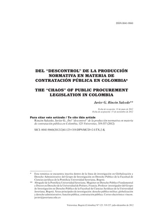 Vniversitas. Bogotá (Colombia) N° 125: 319-337, julio-diciembre de 2012
DEL “DESCONTROL” DE LA PRODUCCIÓN
NORMATIVA EN MATERIA DE
CONTRATACIÓN PÚBLICA EN COLOMBIA*
THE “CHAOS” OF PUBLIC PROCUREMENT
LEGISLATION IN COLOMBIA
Javier G. Rincón Salcedo**
Fecha de recepción: 13 de junio de 2012
Fecha de aceptación: 15 de noviembre de 2012
Para citar este artículo / To cite this article
Rincón Salcedo, Javier G., Del “descontrol” de la producción normativa en materia
de contratación pública en Colombia, 125 Vniversitas, 319-337 (2012)
SICI: 0041-9060(201212)61:125<319:DPNMCD>2.0.TX;2-K
ISSN:0041-9060
*	Esta temática se encuentra inscrita dentro de la línea de investigación en Globalización y
Derecho Administrativo del Grupo de Investigación en Derecho Público de la Facultad de
Ciencias jurídicas de la Pontificia Universidad Javeriana, Bogotá.
** 	Abogado de la Pontificia Universidad Javeriana, Magíster en Derecho Público Fundamental
y Doctor en Derecho de la Universidad de Poitiers, Francia. Profesor investigador del Grupo
de Investigación en Derecho Público de la Facultad de Ciencias Jurídicas de la Universidad
Javeriana, Bogotá. Áreas principales de investigación: derecho público militar, globalización
y derecho administrativo, función pública, contratación pública. Correo electrónico: rincon.
javier@javeriana.edu.co
 