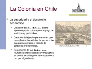 La Colonia en Chile
 La seguridad y el desarrollo
  económico
      Creación del Re a l Situa d o , dinero
       aportado por la corona para el pago de
       las tropas y pertrechos.
      Creación del ejercito permanente, que
       reemplazó a las milicias de v e c ino s , las
       que quedaron bajo el mando de
       soldados profesionales.                         Parlamento de Quilín, en 1641.

      Surgimiento de los Pa rla m e nto s ,
       reuniones entre españoles y mapuches
       en donde se dialogaba y se acordaba la
       paz por algún tiempo.
 
